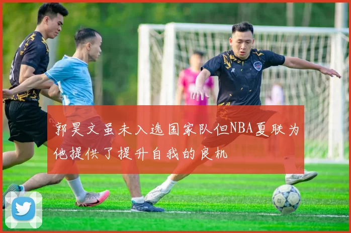 郭昊文虽未入选国家队但NBA夏联为他提供了提升自我的良机